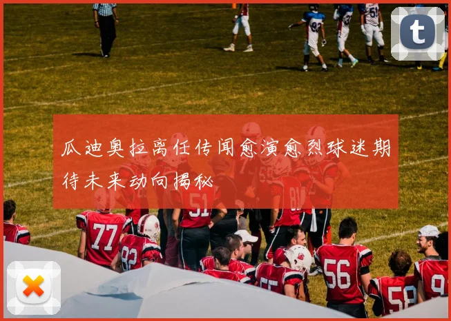 瓜迪奥拉离任传闻愈演愈烈球迷期待未来动向揭秘